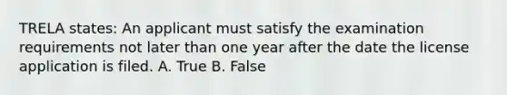 TRELA states: An applicant must satisfy the examination requirements not later than one year after the date the license application is filed. A. True B. False