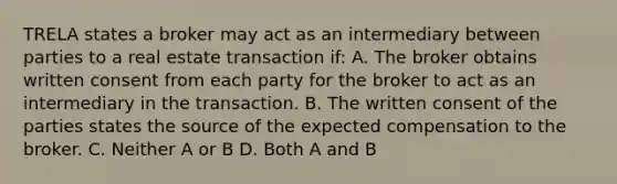 TRELA states a broker may act as an intermediary between parties to a real estate transaction if: A. The broker obtains written consent from each party for the broker to act as an intermediary in the transaction. B. The written consent of the parties states the source of the expected compensation to the broker. C. Neither A or B D. Both A and B