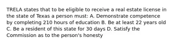 TRELA states that to be eligible to receive a real estate license in the state of Texas a person must: A. Demonstrate competence by completing 210 hours of education B. Be at least 22 years old C. Be a resident of this state for 30 days D. Satisfy the Commission as to the person's honesty