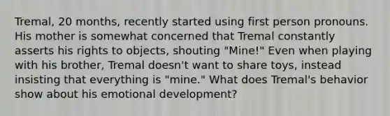 Tremal, 20 months, recently started using first person pronouns. His mother is somewhat concerned that Tremal constantly asserts his rights to objects, shouting "Mine!" Even when playing with his brother, Tremal doesn't want to share toys, instead insisting that everything is "mine." What does Tremal's behavior show about his emotional development?