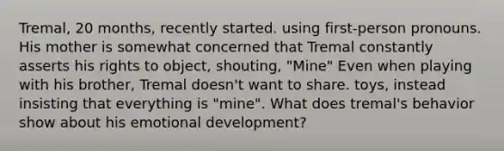 Tremal, 20 months, recently started. using first-person pronouns. His mother is somewhat concerned that Tremal constantly asserts his rights to object, shouting, "Mine" Even when playing with his brother, Tremal doesn't want to share. toys, instead insisting that everything is "mine". What does tremal's behavior show about his emotional development?