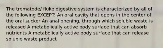 The trematode/ fluke digestive system is characterized by all of the following EXCEPT: An oral cavity that opens in the center of the oral sucker An anal opening, through which soluble waste is released A metabolically active body surface that can absorb nutrients A metabolically active body surface that can release soluble waste product