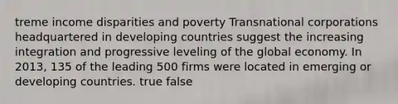 treme income disparities and poverty <a href='https://www.questionai.com/knowledge/kn1ykQU2I5-transnational-corporations' class='anchor-knowledge'>transnational corporations</a> headquartered in <a href='https://www.questionai.com/knowledge/kfOLeLdkKh-developing-countries' class='anchor-knowledge'>developing countries</a> suggest the increasing integration and progressive leveling of the global economy. In 2013, 135 of the leading 500 firms were located in emerging or developing countries. true false