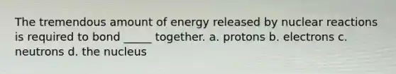 The tremendous amount of energy released by nuclear reactions is required to bond _____ together. a. protons b. electrons c. neutrons d. the nucleus