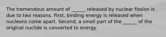 The tremendous amount of ______ released by nuclear fission is due to two reasons. First, binding energy is released when nucleons come apart. Second, a small part of the ______ of the original nuclide is converted to energy.