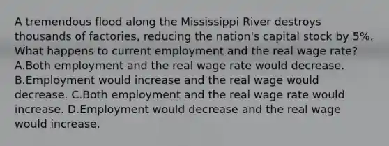 A tremendous flood along the Mississippi River destroys thousands of​ factories, reducing the​ nation's capital stock by​ 5%. What happens to current employment and the real wage​ rate? A.Both employment and the real wage rate would decrease. B.Employment would increase and the real wage would decrease. C.Both employment and the real wage rate would increase. D.Employment would decrease and the real wage would increase.