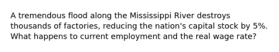 A tremendous flood along the Mississippi River destroys thousands of factories, reducing the nation's capital stock by 5%. What happens to current employment and the real wage rate?