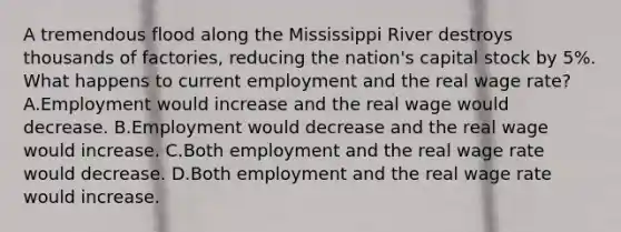 A tremendous flood along the Mississippi River destroys thousands of factories, reducing the nation's capital stock by 5%. What happens to current employment and the real wage rate? A.Employment would increase and the real wage would decrease. B.Employment would decrease and the real wage would increase. C.Both employment and the real wage rate would decrease. D.Both employment and the real wage rate would increase.