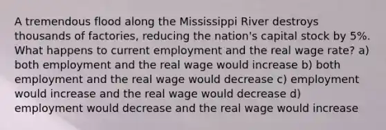 A tremendous flood along the Mississippi River destroys thousands of factories, reducing the nation's capital stock by 5%. What happens to current employment and the real wage rate? a) both employment and the real wage would increase b) both employment and the real wage would decrease c) employment would increase and the real wage would decrease d) employment would decrease and the real wage would increase