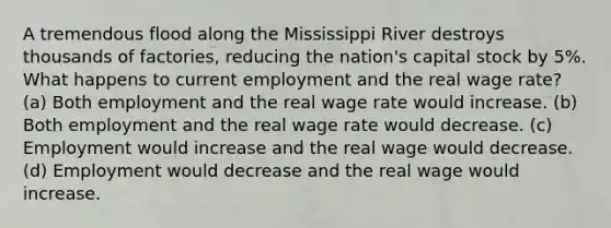 A tremendous flood along the Mississippi River destroys thousands of factories, reducing the nation's capital stock by 5%. What happens to current employment and the real wage rate? (a) Both employment and the real wage rate would increase. (b) Both employment and the real wage rate would decrease. (c) Employment would increase and the real wage would decrease. (d) Employment would decrease and the real wage would increase.