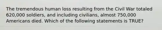 The tremendous human loss resulting from the Civil War totaled 620,000 soldiers, and including civilians, almost 750,000 Americans died. Which of the following statements is TRUE?