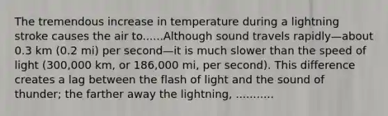 The tremendous increase in temperature during a lightning stroke causes the air to......Although sound travels rapidly—about 0.3 km (0.2 mi) per second—it is much slower than the speed of light (300,000 km, or 186,000 mi, per second). This difference creates a lag between the flash of light and the sound of thunder; the farther away the lightning, ...........