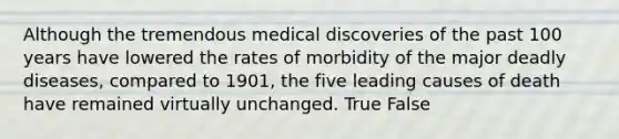 Although the tremendous medical discoveries of the past 100 years have lowered the rates of morbidity of the major deadly diseases, compared to 1901, the five leading causes of death have remained virtually unchanged. True False