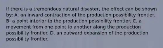 If there is a tremendous natural disaster, the effect can be shown by: A. an inward contraction of the production possibility frontier. B. a point interior to the production possibility frontier. C. a movement from one point to another along the production possibility frontier. D. an outward expansion of the production possibility frontier.