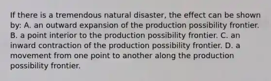 If there is a tremendous natural disaster, the effect can be shown by: A. an outward expansion of the production possibility frontier. B. a point interior to the production possibility frontier. C. an inward contraction of the production possibility frontier. D. a movement from one point to another along the production possibility frontier.