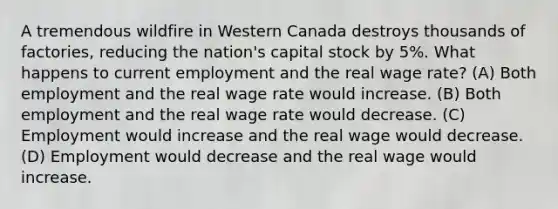 A tremendous wildfire in Western Canada destroys thousands of factories, reducing the nation's capital stock by 5%. What happens to current employment and the real wage rate? (A) Both employment and the real wage rate would increase. (B) Both employment and the real wage rate would decrease. (C) Employment would increase and the real wage would decrease. (D) Employment would decrease and the real wage would increase.