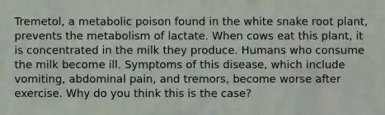 Tremetol, a metabolic poison found in the white snake root plant, prevents the metabolism of lactate. When cows eat this plant, it is concentrated in the milk they produce. Humans who consume the milk become ill. Symptoms of this disease, which include vomiting, abdominal pain, and tremors, become worse after exercise. Why do you think this is the case?