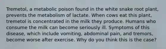 Tremetol, a metabolic poison found in the white snake root plant, prevents the metabolism of lactate. When cows eat this plant, tremetol is concentrated in the milk they produce. Humans who consume the milk can become seriously ill. Symptoms of this disease, which include vomiting, abdominal pain, and tremors, become worse after exercise. Why do you think this is the case?