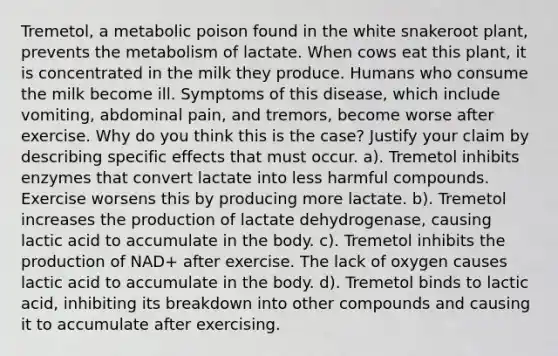 Tremetol, a metabolic poison found in the white snakeroot plant, prevents the metabolism of lactate. When cows eat this plant, it is concentrated in the milk they produce. Humans who consume the milk become ill. Symptoms of this disease, which include vomiting, abdominal pain, and tremors, become worse after exercise. Why do you think this is the case? Justify your claim by describing specific effects that must occur. a). Tremetol inhibits enzymes that convert lactate into less harmful compounds. Exercise worsens this by producing more lactate. b). Tremetol increases the production of lactate dehydrogenase, causing lactic acid to accumulate in the body. c). Tremetol inhibits the production of NAD+ after exercise. The lack of oxygen causes lactic acid to accumulate in the body. d). Tremetol binds to lactic acid, inhibiting its breakdown into other compounds and causing it to accumulate after exercising.