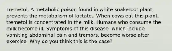 Tremetol, A metabolic poison found in white snakeroot plant, prevents the metabolism of lactate,. When cows eat this plant, tremetol is concentrated in the milk. Humans who consume the milk become ill. Symptoms of this disease, which include vomiting abdominal pain and tremors, become worse after exercise. Why do you think this is the case?