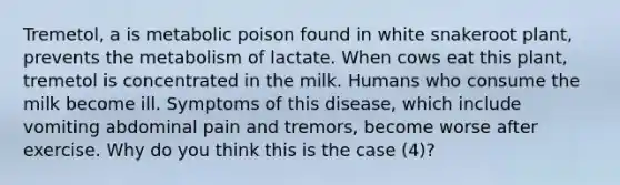 Tremetol, a is metabolic poison found in white snakeroot plant, prevents the metabolism of lactate. When cows eat this plant, tremetol is concentrated in the milk. Humans who consume the milk become ill. Symptoms of this disease, which include vomiting abdominal pain and tremors, become worse after exercise. Why do you think this is the case (4)?