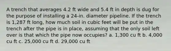 A trench that averages 4.2 ft wide and 5.4 ft in depth is dug for the purpose of installing a 24-in. diameter pipeline. If the trench is 1,287 ft long, how much soil in cubic feet will be put in the trench after the pipe is in place, assuming that the only soil left over is that which the pipe now occupies? a. 1,300 cu ft b. 4,000 cu ft c. 25,000 cu ft d. 29,000 cu ft