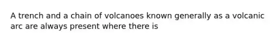 A trench and a chain of volcanoes known generally as a volcanic arc are always present where there is