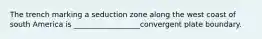 The trench marking a seduction zone along the west coast of south America is __________________convergent plate boundary.