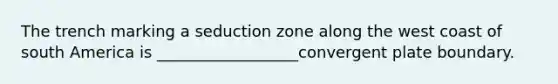 The trench marking a seduction zone along the west coast of south America is __________________convergent plate boundary.