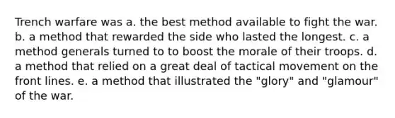 Trench warfare was a. the best method available to fight the war. b. a method that rewarded the side who lasted the longest. c. a method generals turned to to boost the morale of their troops. d. a method that relied on a great deal of tactical movement on the front lines. e. a method that illustrated the "glory" and "glamour" of the war.