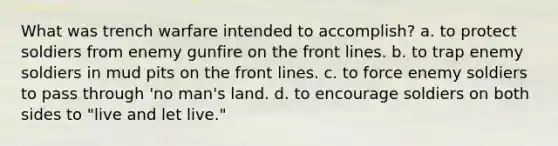 What was trench warfare intended to accomplish? a. to protect soldiers from enemy gunfire on the front lines. b. to trap enemy soldiers in mud pits on the front lines. c. to force enemy soldiers to pass through 'no man's land. d. to encourage soldiers on both sides to "live and let live."