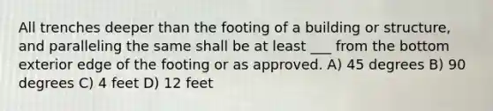 All trenches deeper than the footing of a building or structure, and paralleling the same shall be at least ___ from the bottom exterior edge of the footing or as approved. A) 45 degrees B) 90 degrees C) 4 feet D) 12 feet