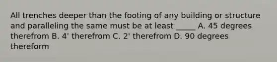 All trenches deeper than the footing of any building or structure and paralleling the same must be at least _____ A. 45 degrees therefrom B. 4' therefrom C. 2' therefrom D. 90 degrees thereform