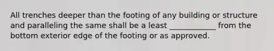 All trenches deeper than the footing of any building or structure and paralleling the same shall be a least ____________ from the bottom exterior edge of the footing or as approved.