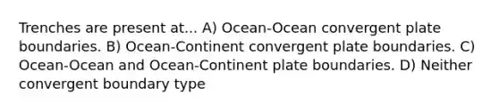 Trenches are present at... A) Ocean-Ocean convergent plate boundaries. B) Ocean-Continent convergent plate boundaries. C) Ocean-Ocean and Ocean-Continent plate boundaries. D) Neither convergent boundary type