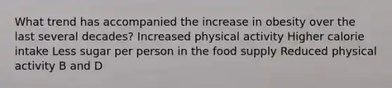 What trend has accompanied the increase in obesity over the last several decades? Increased physical activity Higher calorie intake Less sugar per person in the food supply Reduced physical activity B and D