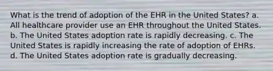 What is the trend of adoption of the EHR in the United States? a. All healthcare provider use an EHR throughout the United States. b. The United States adoption rate is rapidly decreasing. c. The United States is rapidly increasing the rate of adoption of EHRs. d. The United States adoption rate is gradually decreasing.