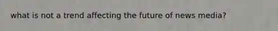 what is not a trend affecting the future of news media?