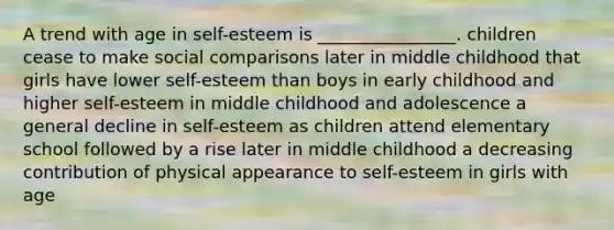 A trend with age in self-esteem is ________________. children cease to make social comparisons later in middle childhood that girls have lower self-esteem than boys in early childhood and higher self-esteem in middle childhood and adolescence a general decline in self-esteem as children attend elementary school followed by a rise later in middle childhood a decreasing contribution of physical appearance to self-esteem in girls with age