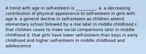 A trend with age in self-esteem is __________. a. a decreasing contribution of physical appearance to self-esteem in girls with age b. a general decline in self-esteem as children attend elementary school followed by a rise later in middle childhood c. that children cease to make social comparisons later in middle childhood d. that girls have lower self-esteem than boys in early childhood and higher self-esteem in middle childhood and adolescence