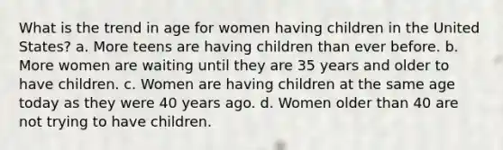 What is the trend in age for women having children in the United States? a. More teens are having children than ever before. b. More women are waiting until they are 35 years and older to have children. c. Women are having children at the same age today as they were 40 years ago. d. Women older than 40 are not trying to have children.