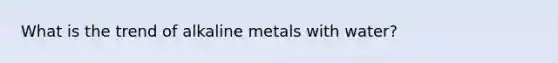 What is the trend of alkaline metals with water?