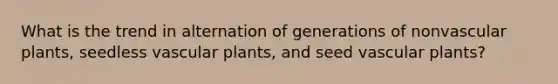 What is the trend in alternation of generations of nonvascular plants, seedless vascular plants, and seed vascular plants?