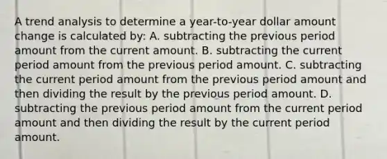 A trend analysis to determine a year-to-year dollar amount change is calculated by: A. subtracting the previous period amount from the current amount. B. subtracting the current period amount from the previous period amount. C. subtracting the current period amount from the previous period amount and then dividing the result by the previous period amount. D. subtracting the previous period amount from the current period amount and then dividing the result by the current period amount.