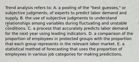 Trend analysis refers to: A. a pooling of the "best guesses," or subjective judgments, of experts to predict labor demand and supply. B. the use of subjective judgments to understand relationships among variables during fluctuating and unstable conditions. C. a process that accurately predicts labor demand for the next year using leading indicators. D. a comparison of the proportion of employees in protected groups with the proportion that each group represents in the relevant labor market. E. a statistical method of forecasting that uses the proportion of employees in various job categories for making predictions.