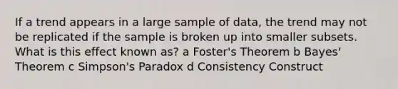 If a trend appears in a large sample of data, the trend may not be replicated if the sample is broken up into smaller subsets. What is this effect known as? a Foster's Theorem b Bayes' Theorem c Simpson's Paradox d Consistency Construct