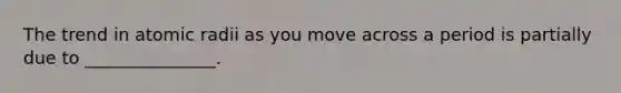 The trend in atomic radii as you move across a period is partially due to _______________.