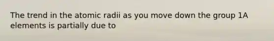 The trend in the atomic radii as you move down the group 1A elements is partially due to