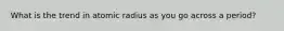 What is the trend in atomic radius as you go across a period?