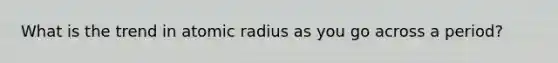 What is the trend in atomic radius as you go across a period?